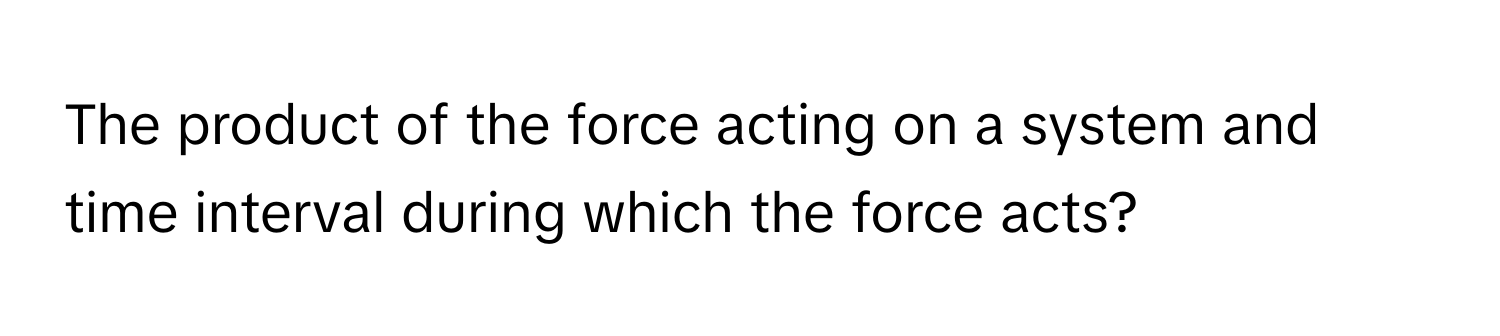 The product of the force acting on a system and time interval during which the force acts?