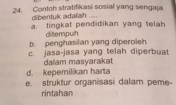 Contoh stratifikasi sosial yang sengaja
dibentuk adalah ....
a. tingkat pendidikan yang telah
ditempuh
b. penghasilan yang diperoleh
c. jasa-jasa yang telah diperbuat
dalam masyarakat
d. kepemilikan harta
e. struktur organisasi dalam peme-
rintahan