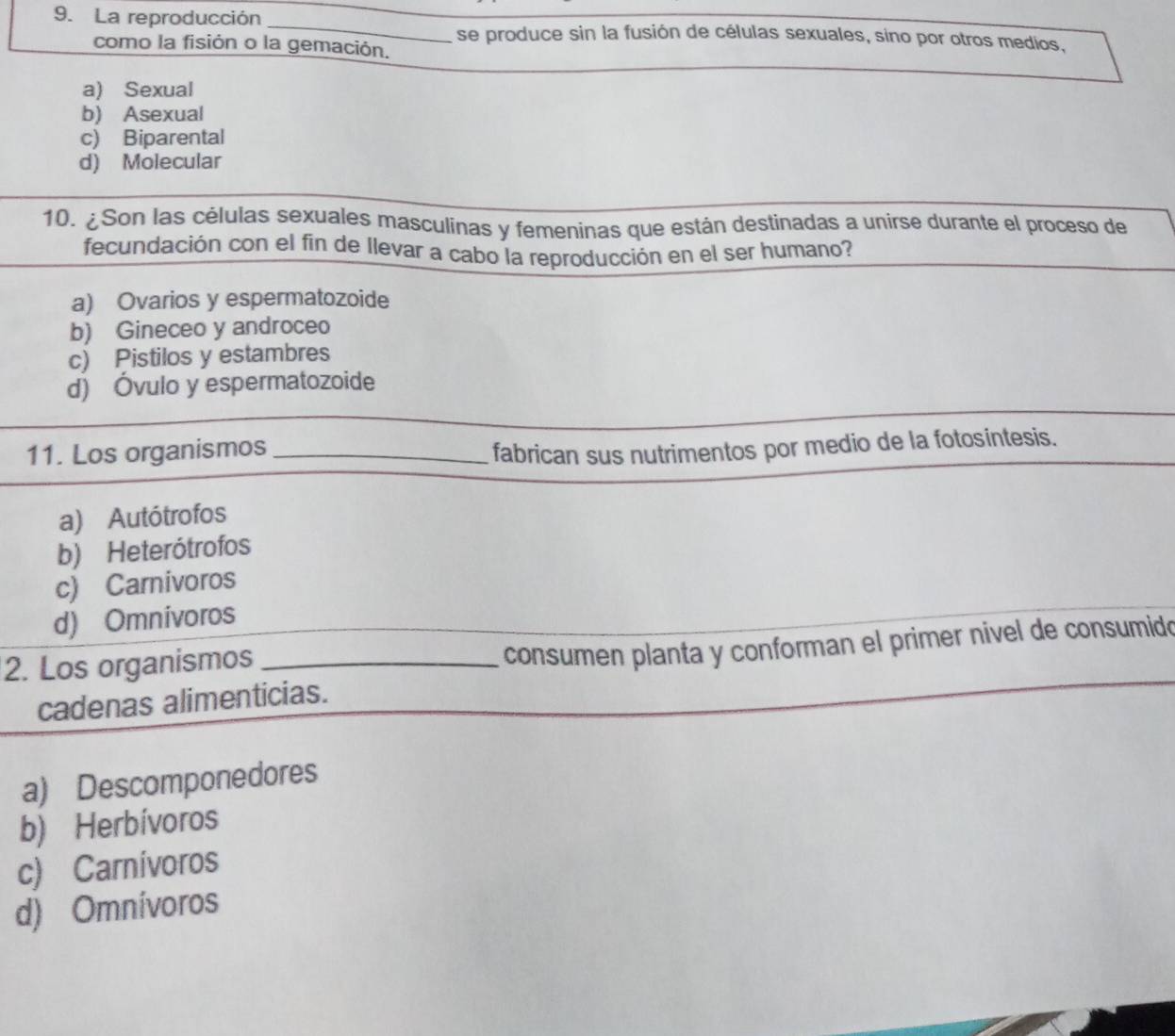 La reproducción _se produce sin la fusión de células sexuales, sino por otros medios,
como la fisión o la gemación.
a) Sexual
b) Asexual
c) Biparental
d) Molecular
10. ¿Son las células sexuales masculinas y femeninas que están destinadas a unirse durante el proceso de
fecundación con el fin de llevar a cabo la reproducción en el ser humano?
a) Ovarios y espermatozoide
b) Gineceo y androceo
c) Pistilos y estambres
d) Óvulo y espermatozoide
11. Los organismos_
fabrican sus nutrimentos por medio de la fotosintesis.
a) Autótrofos
b) Heterótrofos
c) Carnivoros
d) Omnivoros
2. Los organismos_
consumen planta y conforman el primer nivel de consumido
cadenas alimenticias.
a) Descomponedores
b) Herbívoros
c) Carnívoros
d) Omnívoros