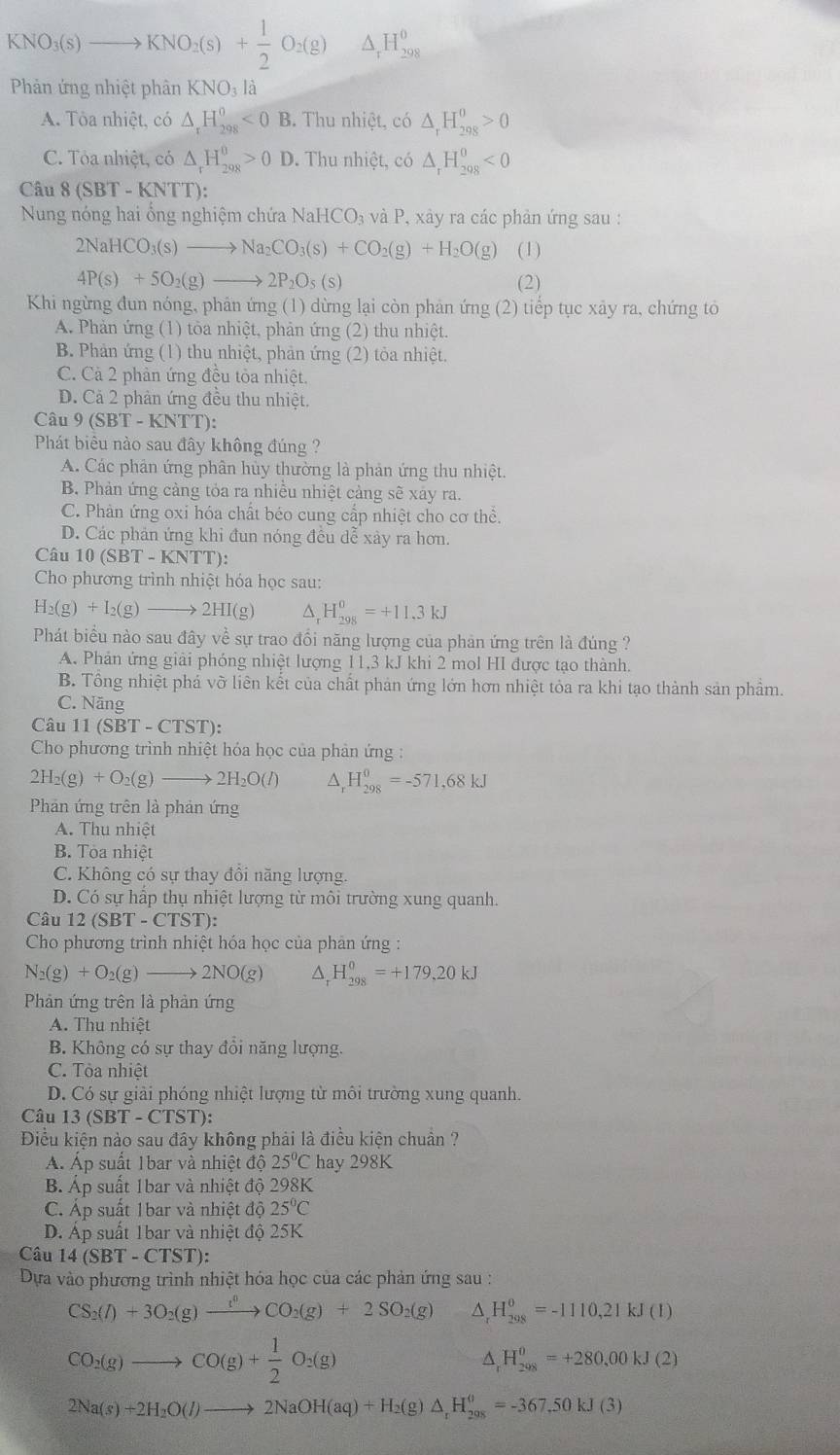 KNO_3(s)to KNO_2(s)+ 1/2 O_2(g) △ _rH_(298)^0
Phản ứng nhiệt phân KNO_3la
A. Tòa nhiệt, có △ _rH_(298)^0<0B</tex> . Thu nhiệt, có △ _rH_(298)^0>0
C. Tỏa nhiệt, có △ _rH_(298)^0>0D. Thu nhiệt, có △ _rH_(298)^0<0</tex>
Câu 8 (SBT - KNTT):
Nung nóng hai ổng nghiệm chứa N sqrt(a)HCO_3 và P, xảy ra các phản ứng sau :
2NaHCO_3(s)to Na_2CO_3(s)+CO_2(g)+H_2O(g) (1)
4P(s)+5O_2(g)to 2P_2O_5(s) (2)
Khi ngừng đun nóng, phản ứng (1) dừng lại còn phản ứng (2) tiểp tục xây ra, chứng tô
A. Phản ứng (1) tòa nhiệt, phản ứng (2) thu nhiệt.
B. Phản ứng (1) thu nhiệt, phản ứng (2) tỏa nhiệt.
C. Cà 2 phản ứng đều tòa nhiệt.
D. Cả 2 phản ứng đều thu nhiệt.
Câu 9 (SBT-KN TT):
Phát biêu nào sau đây không đúng ?
A. Các phản ứng phân hủy thường là phản ứng thu nhiệt.
B. Phản ứng cảng tỏa ra nhiều nhiệt cảng sẽ xáy ra.
C. Phân ứng oxi hóa chất béo cung cấp nhiệt cho cơ thể.
D. Các phản ứng khi đun nóng đều dễ xảy ra hơn.
Câu 10 (SBT - KNTT):
Cho phương trình nhiệt hóa học sau:
H_2(g)+I_2(g)to 2HI(g) ^. H_(298)^0=+11.3kJ
Phát biểu nào sau đây về sự trao đổi năng lượng của phản ứng trên là đúng ?
A. Phản ứng giải phóng nhiệt lượng 11,3 kJ khi 2 mol HI được tạo thành.
B. Tổng nhiệt phẩ vỡ liên kết của chất phản ứng lớn hơn nhiệt tỏa ra khi tạo thành sản phẩm.
C. Năng
Câu 11 (SBT-CTST):
Cho phương trình nhiệt hóa học của phản ứng :
2H_2(g)+O_2(g)to 2H_2O(l) ^ H_(298)^0=-571,68kJ
Phản ứng trên là phản ứng
A. Thu nhiệt
B. Tòa nhiệt
C. Không có sự thay đồi năng lượng.
D. Có sự hấp thụ nhiệt lượng từ môi trường xung quanh.
Câu 12(SBT-CT (ST):
Cho phương trình nhiệt hóa học của phản ứng :
N_2(g)+O_2(g)to 2NO(g) ^ H_(298)^0=+179,20kJ
Phản ứng trên là phản ứng
A. Thu nhiệt
B. Không có sự thay đồi năng lượng.
C. Tòa nhiệt
D. Có sự giải phóng nhiệt lượng từ môi trường xung quanh.
Câu 13(SBT-CTST):
Điều kiện nào sau đây không phải là điều kiện chuẩn ?
A. Áp suất 1bar và nhiệt độ 25°C hay 298K
B. Áp suất 1bar và nhiệt độ 298K
C. Áp suất 1bar và nhiệt độ 25°C
D. Áp suất 1bar và nhiệt độ 25K
Câu 14(SBT-CTST)
Dựa vào phương trình nhiệt hóa học của các phản ứng sau :
CS_2(l)+3O_2(g)xrightarrow i^0CO_2(g)+2SO_2(g) ^ H_(298)^0=-1110,21kJ(1)
CO_2(g)to CO(g)+ 1/2 O_2(g)
D H_(298)^0=+280,00kJ(2)
2Na(s)+2H_2O(l)to 2NaOH(aq)+H_2(g)△ _rH_(208)^0=-367,50kJ(3)