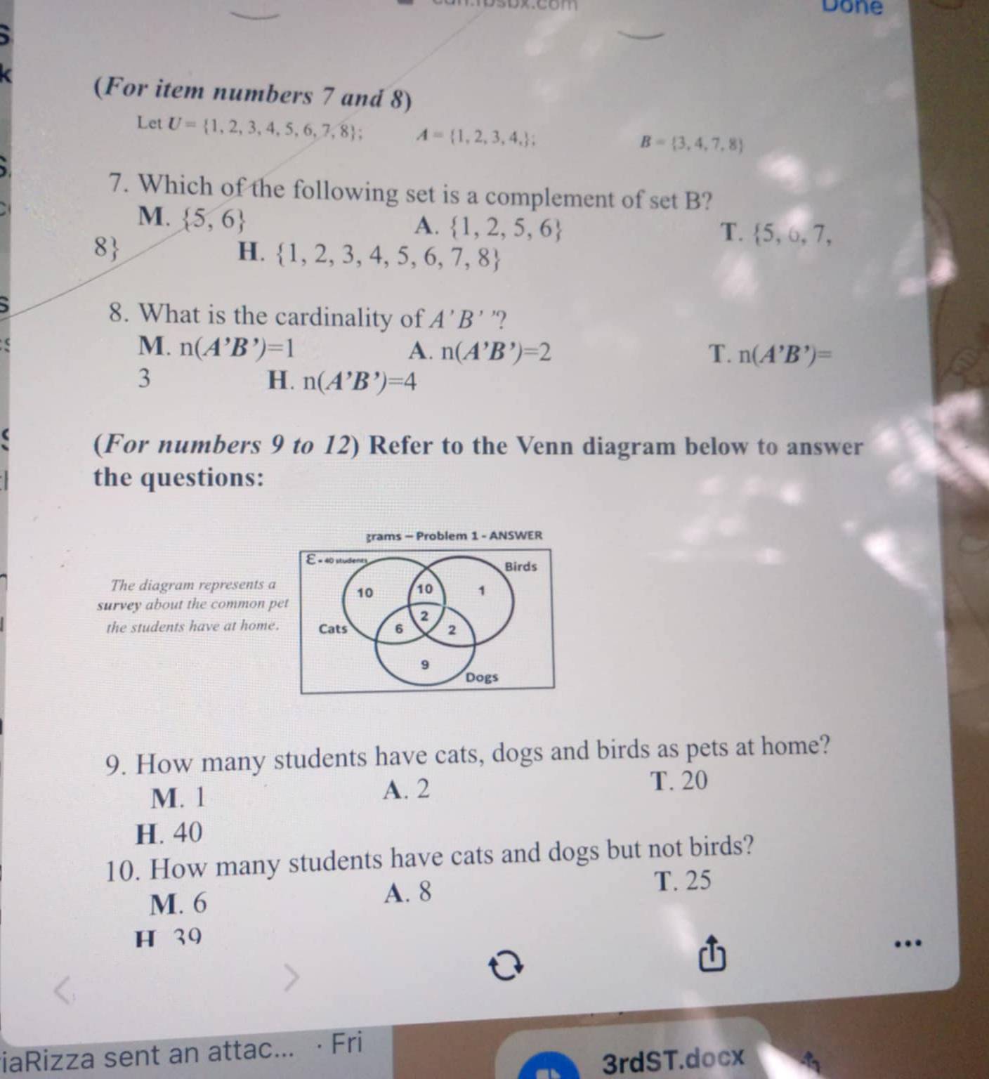 Done
(For item numbers 7 and 8)
Let U= 1,2,3,4,5,6,7,8; A= 1,2,3,4,;
B= 3,4,7,8
7. Which of the following set is a complement of set B?
M.  5,6
A.  1,2,5,6 T.  5,6,7,
8
H.  1,2,3,4,5,6,7,8
8. What is the cardinality of A'B' '?
M. n(A'B')=1 A. n(A'B')=2 T. n(A'B')=
3
H. n(A'B')=4
(For numbers 9 to 12) Refer to the Venn diagram below to answer
the questions:
grams - Problem 1 - ANSWER
E « 40 studenty Birds
The diagram represents a
10 10 1
survey about the common pet
2
the students have at home. Cats 6 2
9
Dogs
9. How many students have cats, dogs and birds as pets at home?
M. 1 A. 2 T. 20
H. 40
10. How many students have cats and dogs but not birds?
M. 6
A. 8
T. 25
H 39
…
iaRizza sent an attac... · Fri
3rdST.docx