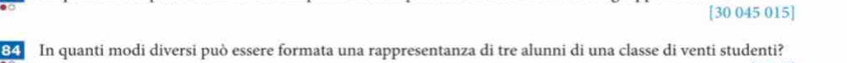 [30 045 015] 
84 In quanti modi diversi può essere formata una rappresentanza di tre alunni di una classe di venti studenti?