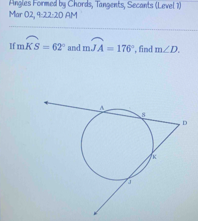 Angles Formed by Chords, Tangents, Secants (Level 1) 
Mar O2, 9:22:20 AM 
If mwidehat KS=62° and mwidehat JA=176° , find m∠ D.