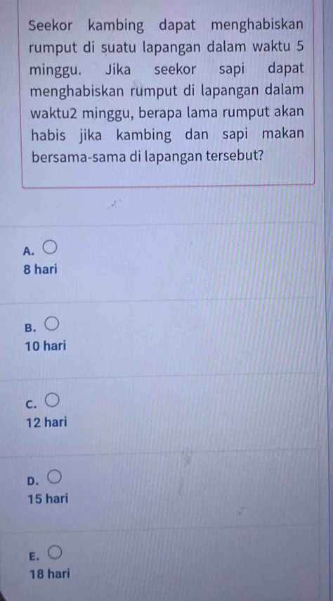 Seekor kambing dapat menghabiskan
rumput di suatu lapangan dalam waktu 5
minggu. Jika seekor sapi dapat
menghabiskan rumput di lapangan dalam
waktu2 minggu, berapa lama rumput akan
habis jika kambing dan sapi makan
bersama-sama di lapangan tersebut?
A.
8 hari
B.
10 hari
C.
12 hari
D.
15 hari
E.
18 hari