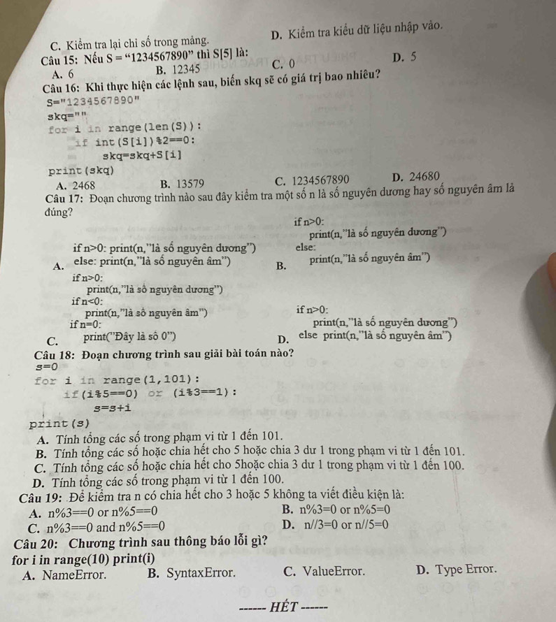 C. Kiểm tra lại chỉ số trong mảng. D. Kiểm tra kiểu dữ liệu nhập vào.
Câu 15: Nếu S=“1234567890” thì S[5] là: D. 5
A. 6 B. 12345 C. 0
Câu 16: Khi thực hiện các lệnh sau, biến skq sẽ có giá trị bao nhiêu?
S=''1234567890''
skq=""
for i in range(len(S)):
if int(S[1])?2==0 :
skq=skq+S[i]
DX1n t (skq)
A. 2468 B. 13579 C. 1234567890 D. 24680
Câu 17: Đoạn chương trình nào sau đây kiểm tra một số n là số nguyên dương hay số nguyên âm là
đúng?
if n>0
print(n,''là số nguyên dương'')
if n>0 0: print(n,''là số nguyên dương'') else:
A  else: print(n,'là số nguyên âm'') B. print(n,'là số nguyên âm'')
if n>0
print(n,''là số nguyên dương'')
if n<0:
print(n,”là số nguyên âm'')
if n>0:
if n=0. print(n,'là số nguyên dương'')
C. print(''Đây là số 0'') D. else print(n,''là số nguyên âm'')
Câu 18: Đoạn chương trình sau giải bài toán nào?
s=0
for i in range (1,101) :
if(i*5==0) or(i83==1) :
s=s+i
print (s)
A. Tính tổng các số trong phạm vi từ 1 đến 101.
B. Tính tổng các số hoặc chia hết cho 5 hoặc chia 3 dư 1 trong phạm vi từ 1 đến 101.
C. Tính tổng các số hoặc chia hết cho 5hoặc chia 3 dư 1 trong phạm vi từ 1 đến 100.
D. Tính tổng các số trong phạm vi từ 1 đến 100.
Câu 19: Để kiểm tra n có chia hết cho 3 hoặc 5 không ta viết điều kiện là:
A. n% 3==0 or n% 5==0 B. n% 3=0 or n% 5=0
C. n% 3==0 and n% 5==0 D. n//3=0 or n//5=0
Câu 20: Chương trình sau thông báo lỗi gì?
for i in range(10) print(i)
A. NameError. B. SyntaxError. C. ValueError. D. Type Error.
_Hết_