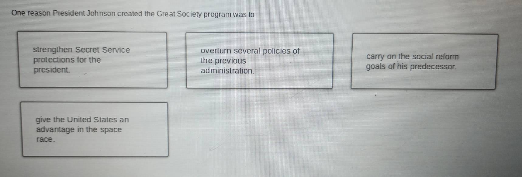 One reason President Johnson created the Great Society program was to 
strengthen Secret Service overturn several policies of 
protections for the the previous 
carry on the social reform 
president. administration. 
goals of his predecessor. 
give the United States an 
advantage in the space 
race .