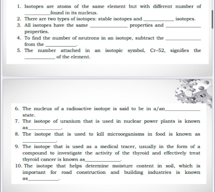 Isotopes are atoms of the same element but with different number of 
_found in its nucleus. 
2. There are two types of isotopes: stable isotopes and _isotopes. 
3. All isotopes have the same _properties and_ 
properties. 
4. To find the number of neutrons in an isotope, subtract the_ 
from the_ 
. 
5. The number attached in an isotopic symbol, Cr-52, signifies the 
_of the element. 
6. The nucleus of a radioactive isotope is said to be in a/an_ 
state. 
7. The isotope of uranium that is used in nuclear power plants is known 
as_ 
. 
8. The isotope that is used to kill microorganisms in food is known as 
_. 
9. The isotope that is used as a medical tracer, usually in the form of a 
compound to investigate the activity of the thyroid and effectively treat 
thyroid cancer is known as_ 

10. The isotope that helps determine moisture content in soil, which is 
important for road construction and building industries is known 
as_ .