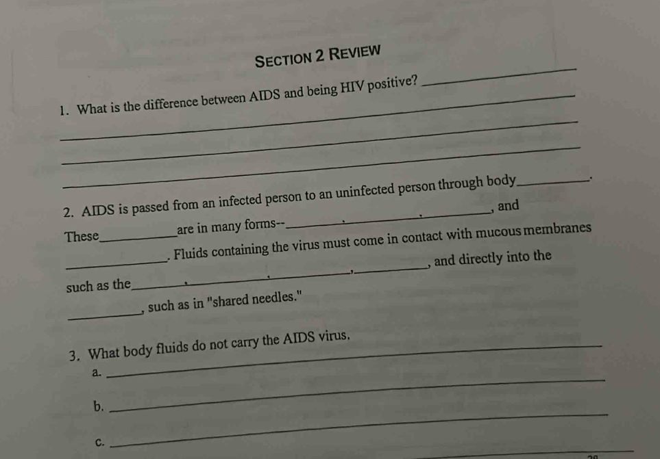 Review 
_ 
_1. What is the difference between AIDS and being HIV positive? 
_ 
_ 
_ 
2. AIDS is passed from an infected person to an uninfected person through body_ 
. 
, and 
These_ are in many forms-- 
. Fluids containing the virus must come in contact with mucous membranes 
_such as the_ _, and directly into the 
-1 
_ 
, such as in "shared needles." 
3. What body fluids do not carry the AIDS virus. 
_ 
a. 
_ 
b. 
_ 
C.