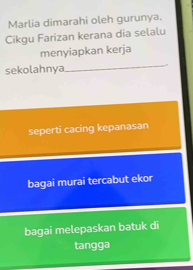 Marlia dimarahi oleh gurunya,
Cikgu Farizan kerana dia selalu
menyiapkan kerja
sekolahnya
_
seperti cacing kepanasan
bagai murai tercabut ekor
bagai melepaskan batuk di
tangga