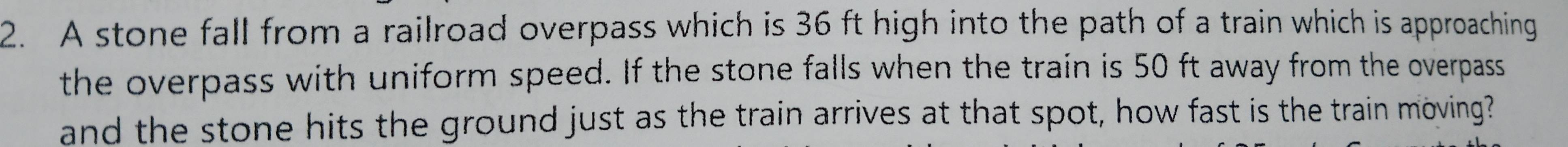 A stone fall from a railroad overpass which is 36 ft high into the path of a train which is approaching 
the overpass with uniform speed. If the stone falls when the train is 50 ft away from the overpass 
and the stone hits the ground just as the train arrives at that spot, how fast is the train moving?