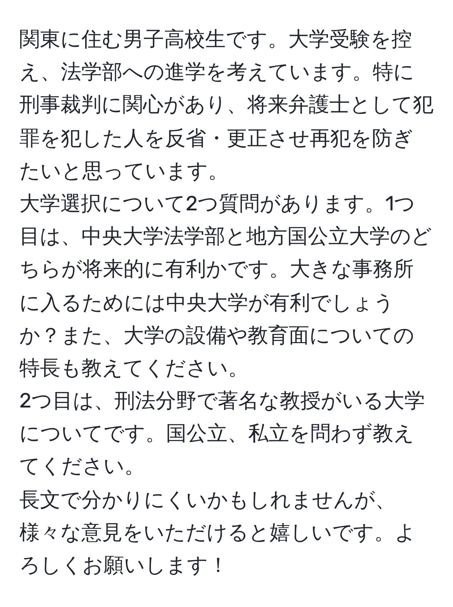 関東に住む男子高校生です。大学受験を控え、法学部への進学を考えています。特に刑事裁判に関心があり、将来弁護士として犯罪を犯した人を反省・更正させ再犯を防ぎたいと思っています。  
大学選択について2つ質問があります。1つ目は、中央大学法学部と地方国公立大学のどちらが将来的に有利かです。大きな事務所に入るためには中央大学が有利でしょうか？また、大学の設備や教育面についての特長も教えてください。  
2つ目は、刑法分野で著名な教授がいる大学についてです。国公立、私立を問わず教えてください。  
長文で分かりにくいかもしれませんが、様々な意見をいただけると嬉しいです。よろしくお願いします！