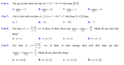 Tìm giá trị nhỏ nhất của hám số y=x^2-3x+4 trên đoạn [0;2]
A. miny=2y B. limlimits _|12|y=0. C. limlimits _|0.2|y=1. D. limlimits _|0.2|y=4. 
Câu 7: Giá trị nhỏ nhất của hàm số f(x)=x^4-10x^2+2 trên đoạn [-1,2] bāng
A. 2. B. -23. C. −22. D. ~7.
Câu 8: Cho hàm số y= (x+m)/x+1  (m là tham số thực) thoá mãn miny+maxy= 16/3 . Mệnh đề não dưới đây
dúng?
A. m>4 B. 2 C. m≤ 0 D. 0
Câu 9: Cho hàm số y= (x+m^2)/x-2  (m là tham số thực dương) thỏa mãn điều kiện sau đây:
2miny-3maxy=- 7/2 . Mệnh đề não dưới đây đúng?
A. m∈ (0,1]. B. m∈ (1;2]. C. m∈ (2;3]. D. m∈ (3,4].