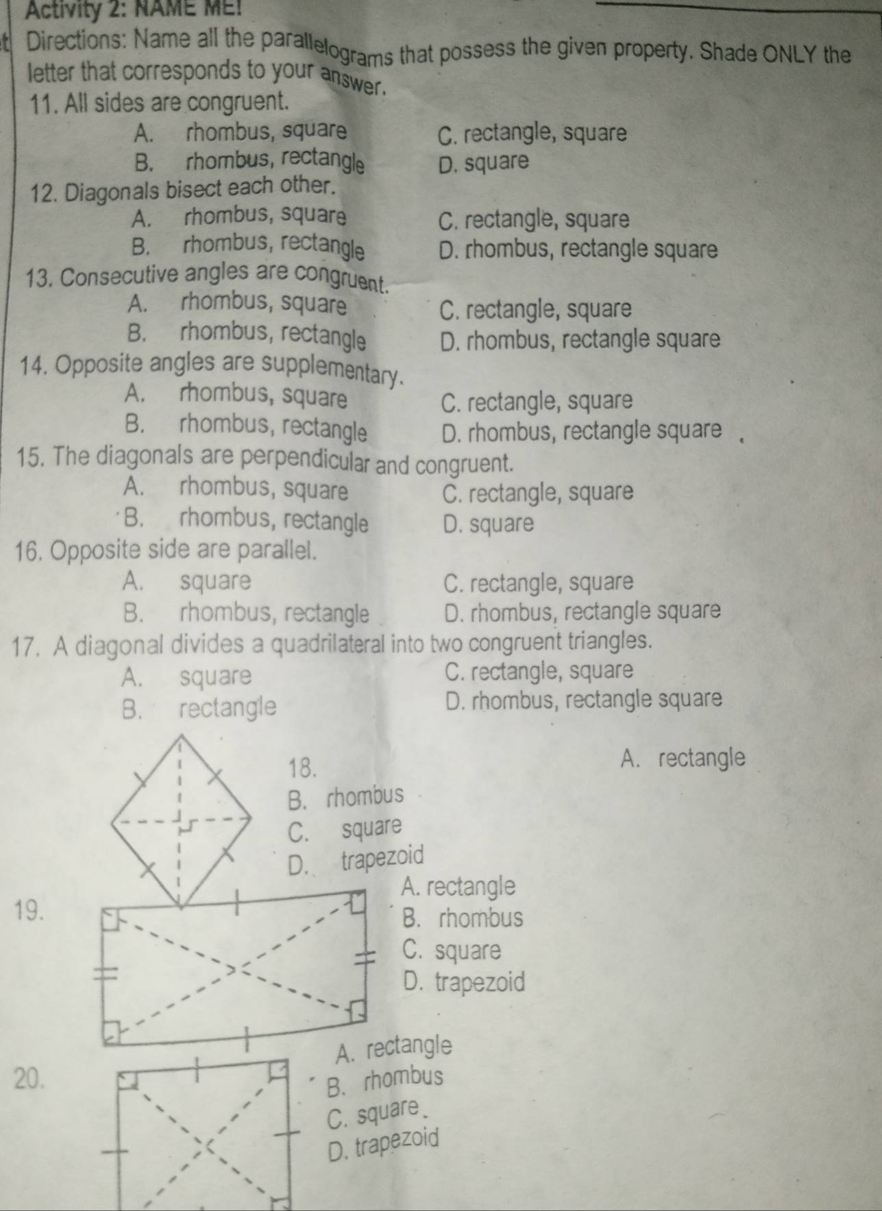 Activity 2: NAME ME!
t Directions: Name all the parallelograms that possess the given property. Shade ONLY the
letter that corresponds to your answer.
11. All sides are congruent.
A. rhombus, square C. rectangle, square
B. rhombus, rectangle D. square
12. Diagonals bisect each other.
A. rhombus, square C. rectangle, square
B. rhombus, rectangle D. rhombus, rectangle square
13. Consecutive angles are congruent.
A. rhombus, square
C. rectangle, square
B. rhombus, rectangle
D. rhombus, rectangle square
14. Opposite angles are supplementary.
A. rhombus, square
C. rectangle, square
B. rhombus, rectangle
D. rhombus, rectangle square 。
15. The diagonals are perpendicular and congruent.
A. rhombus, square C. rectangle, square
B. rhombus, rectangle D. square
16. Opposite side are parallel.
A. square C. rectangle, square
B. rhombus, rectangle D. rhombus, rectangle square
17. A diagonal divides a quadrilateral into two congruent triangles.
A. square C. rectangle, square
B. rectangle D. rhombus, rectangle square
18. A. rectangle
B. rhombus
C. square
D. trapezoid
A. rectangle
19.
B. rhombus
C. square
D. trapezoid
20.
B. rhombus
C. square.
D. trapezoid