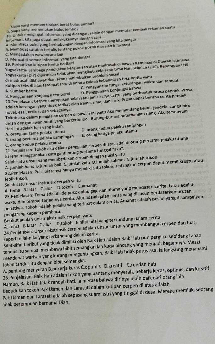 Siapa yang memperkirakan berat bulus jumbo?
O. Siapa yang menemukan bulus jumbo?
18. Untuk mengingat informasi yang didengar, selain dengan memutar kembali rekaman suatu
informasi, kita juga dapat melakukannya dengan cara...
A. Membaca buku yang berhubungan dengan informasi yang kita dengar
B. Membuat catatan tertulis tentang pokok-pokok masalah informasi
C. Mengadakan wawancara lagi
D. Mencatat semua informasi yang kita dengar
19. Perhatikan kutipan berita berikut!
Yogyakarta- Lembaga pendidikan keagamaan atau madrasah di bawah Kemenag di Daerah Istimewa
Yogyakarta (DIY) dipastikan tidak akan mengikuti kebijakan Lima Hari Sekolah (LHS). Penerapan LHS
di madrasah dikhawatirkan akan menimbulkan problem sosial.
Kutipan teks di atas terdapat satu di antara kaidah kebahasaan teks berita yaitu...
C. Penggunaan fungsi keterangan waktu dan tempat
A. Sumber berita
B. Penggunaan konjungsi temporal D. Penggunaan konjungsi bahwa
20.Penjelasan: Cerpen merupakan salah satu jenis karya sastra yang berbentuk prosa pendek. Prosa
adalah karangan yang tidak terikat oleh irama, rima, dan larik. Prosa dapat berupa cerita pendek,
novel, esai, artikel, dan sebagainya.
Tokoh aku dalam penggalan cerpen di bawah ini yaitu Aku memandang keluar jendela. Langit biru
cerah dengan awan putih yang bergerombol. Burung-burung beterbangan riang. Aku tersenyum.
Hari ini adalah hari yang indah.
A. orang pertama pelaku utama D. orang kedua pelaku sampingan
B. orang pertama pelaku sampingan E. orang ketiga pelaku utama
C. orang kedua pelaku utama
21.Penjelasan: Tokoh aku dalam penggalan cerpen di atas adalah orang pertama pelaku utama
karena menggunakan kata ganti orang pertama tunggal "aku".
Salah satu unsur yang membedakan cerpen dengan puisi yaitu
A. jumlah baris B.jumlah bait C.jumlah kata D.jumlah kalimat E.jumlah tokoh
22.Penjelasan: Puisi biasanya hanya memiliki satu tokoh, sedangkan cerpen dapat memiliki satu atau
lebih tokoh.
Salah satu unsur instrinsik cerpen yaitu
A. tema B.latar C.alur D.tokoh E.amanat
23.Penjelasan: Tema adalah ide pokok atau gagasan utama yang mendasari cerita. Latar adalah
waktu dan tempat terjadinya cerita. Alur adalah jalan cerita yang disusun berdasarkan urutan
peristiwa. Tokoh adalah pelaku yang terlibat dalam cerita. Amanat adalah pesan yang disampaikan
pengarang kepada pembaca.
Berikut adalah unsur ekstrinsik cerpen, yaitu
A. tema B.latar C.alur D.tokoh E.nilai-nilai yang terkandung dalam cerita
24.Penjelasan: Unsur ekstrinsik cerpen adalah unsur-unsur yang membangun cerpen dari luar,
seperti nilai-nilai yang terkandung dalam cerita.
Sifat-sifat berikut yang tidak dimiliki oleh Baik Hati adalah Baik Hati pun pergi ke sebidang tanah
tandus itu sambal membawa bibit semangka dan kuda pincang yang menjadi bagiannya. Meski
mendapat warisan yang kurang menguntungkan, Baik Hati tidak putus asa. Ia langsung menanami
lahan tandus itu dengan bibit semangka.
A. pantang menyerah B.pekerja keras C.optimis D.kreatif E.rendah hati
25.Penjelasan: Baik Hati adalah tokoh yang pantang menyerah, pekerja keras, optimis, dan kreatif.
Namun, Baik Hati tidak rendah hati. Ia merasa bahwa dirinya lebih baik dari orang lain.
Kedudukan tokoh Pak Usman dan Larasati dalam kutipan cerpen di atas adalah
Pak Usman dan Larasati adalah sepasang suami istri yang tinggal di desa. Mereka memiliki seorang
anak perempuan bernama Diah.