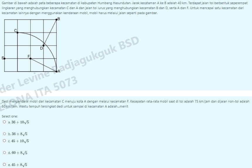 Gambar di bawah adalah peta beberapa kecamatan di kabupaten Humbang Hasundutan. Jarak kecataman A ke B adalah 40 km. Terdapat jalan tol berbentuk seperempat
lingkaran yang menghubungkan kecamatan C dan A dan jalan tol lurus yang menghubungkan kecamatan B dan D, serta A dan F. Untuk mencapai satu kecamatan dari
kecamatan lainnya dengan menggunakan kendaraan mobil, mobil harus melalui jalan seperti pada gambar.
jagukguk BSD
6
der Levine 
A ITA 5073
Dedi mengendarai mobil dari kecamatan C menuju kota A dengan melalui kecamatan F. Kecepatan rata-rata mobil saat di tol adalah 75 km/jam dan dijalan non-tol adalah
50 km/jam. Waktu tempuh tersingkat dedi untuk sampai di kecamatan A adalah...menit
Select one:
a. 36+10sqrt(5)
b. 36+8sqrt(5)
C. 45+10sqrt(5)
60+8sqrt(5)
e. 45+8sqrt(5)