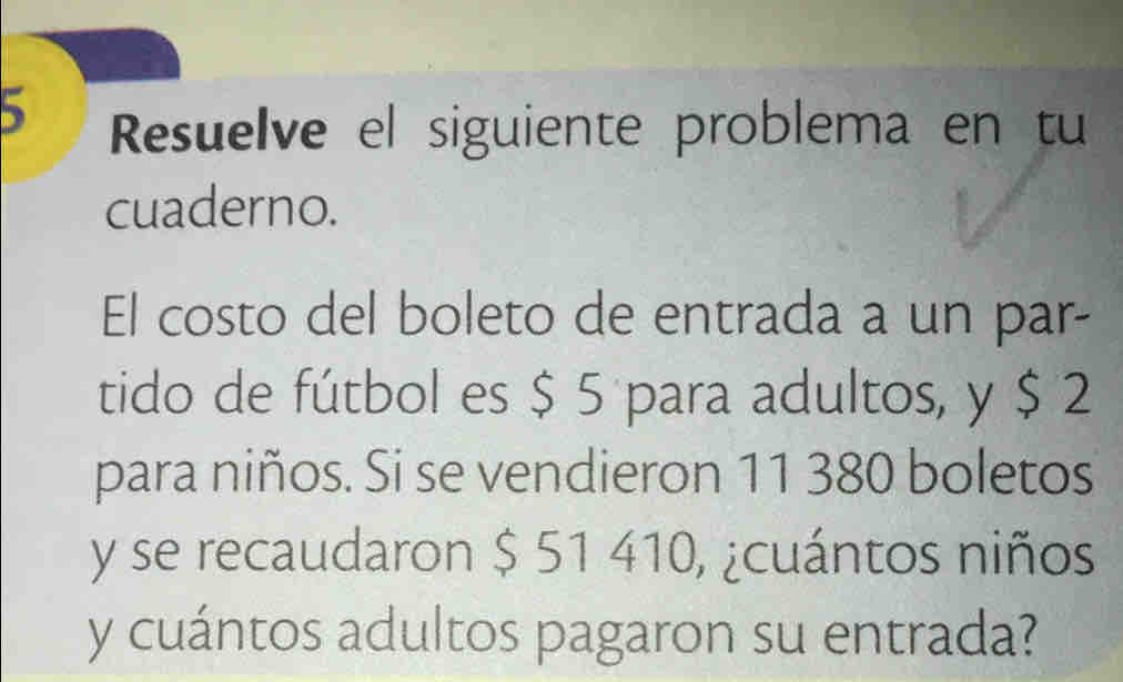 Resuelve el siguiente problema en tu 
cuaderno. 
El costo del boleto de entrada a un par- 
tido de fútbol es $ 5 para adultos, y $ 2
para niños. Si se vendieron 11 380 boletos
y se recaudaron $ 51 410, ¿cuántos niños 
y cuántos adultos pagaron su entrada?