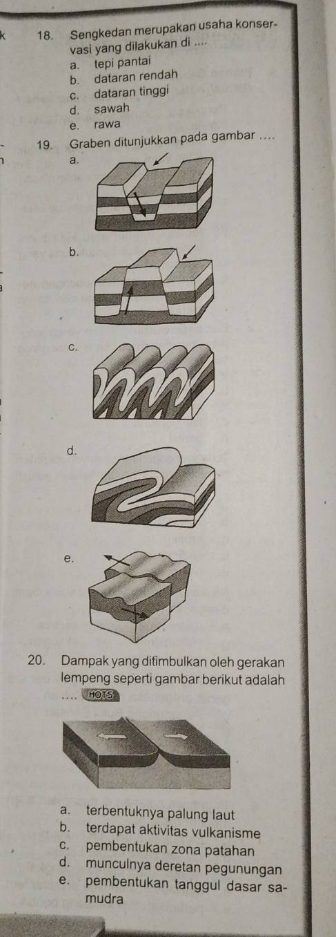 Sengkedan merupakan usaha konser
vasi yang dilakukan di ....
a. tepi pantai
b. dataran rendah
c. dataran tinggi
d. sawah
e. rawa
19. Graben ditunjukkan pada gambar …
a.
b.
C.
d.
e.
20. Dampak yang ditimbulkan oleh gerakan
lempeng seperti gambar berikut adalah
HOTS
a. terbentuknya palung laut
b. terdapat aktivitas vulkanisme
c. pembentukan zona patahan
d. munculnya deretan pegunungan
e. pembentukan tanggul dasar sa-
mudra