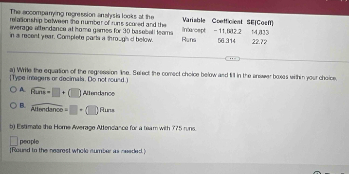 The accompanying regression analysis looks at the Variable Coefficient SE(Coeff) 
relationship between the number of runs scored and the Intercept - 11,882.2 14,833
average attendance at home games for 30 baseball teams 
in a recent year. Complete parts a through d below. Runs 56.314 22.72
a) Write the equation of the regression line. Select the correct choice below and fill in the answer boxes within your choice. 
(Type integers or decimals. Do not round.) 
A. widehat Runs=□ +(□ ) Atten danc
B. overline Attendance=□ +(□ )Runs
b) Estimate the Home Average Attendance for a team with 775 runs.
□ people 
(Round to the nearest whole number as needed.)