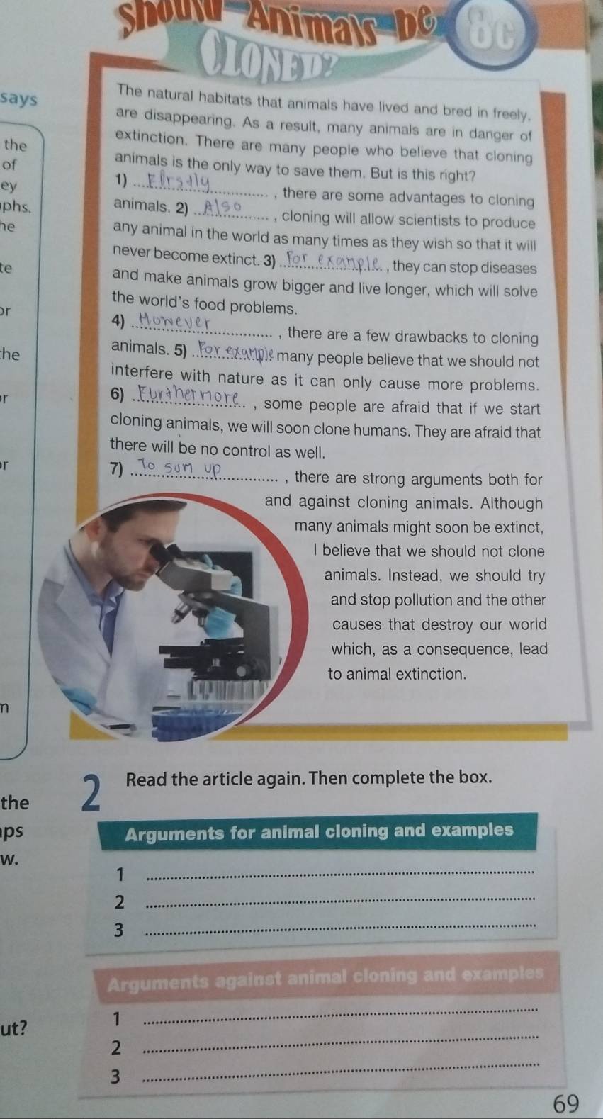 Show Animas e 
CLONED 
says 
The natural habitats that animals have lived and bred in freely. 
are disappearing. As a result, many animals are in danger of 
the 
extinction. There are many people who believe that cloning 
of 
animals is the only way to save them. But is this right? 
ey 
1)_ 
, there are some advantages to cloning 
animals. 2) 
phs. _, cloning will allow scientists to produce 
he any animal in the world as many times as they wish so that it will 
never become extinct. 3) 
te _ , they can stop diseases 
and make animals grow bigger and live longer, which will solve 
the world's food problems. 
r 
4)_ 
, there are a few drawbacks to cloning 
he 
animals. 5)_ p many people believe that we should not . 
interfere with nature as it can only cause more problems. 
6)_ 
, some people are afraid that if we start . 
cloning animals, we will soon clone humans. They are afraid that 
there will be no control as well. 
r 
7)_ 
, there are strong arguments both for 
and against cloning animals. Although 
many animals might soon be extinct, 
I believe that we should not clone 
animals. Instead, we should try 
and stop pollution and the other 
causes that destroy our world 
which, as a consequence, lead 
to animal extinction. 
n 
the 2 Read the article again. Then complete the box. 
ps Arguments for animal cloning and examples 
W. 
_1 
2 
_ 
3 
_ 
Arguments against animal cloning and examples 
ut? 
1 
_ 
_ 
2 
_
3
69
