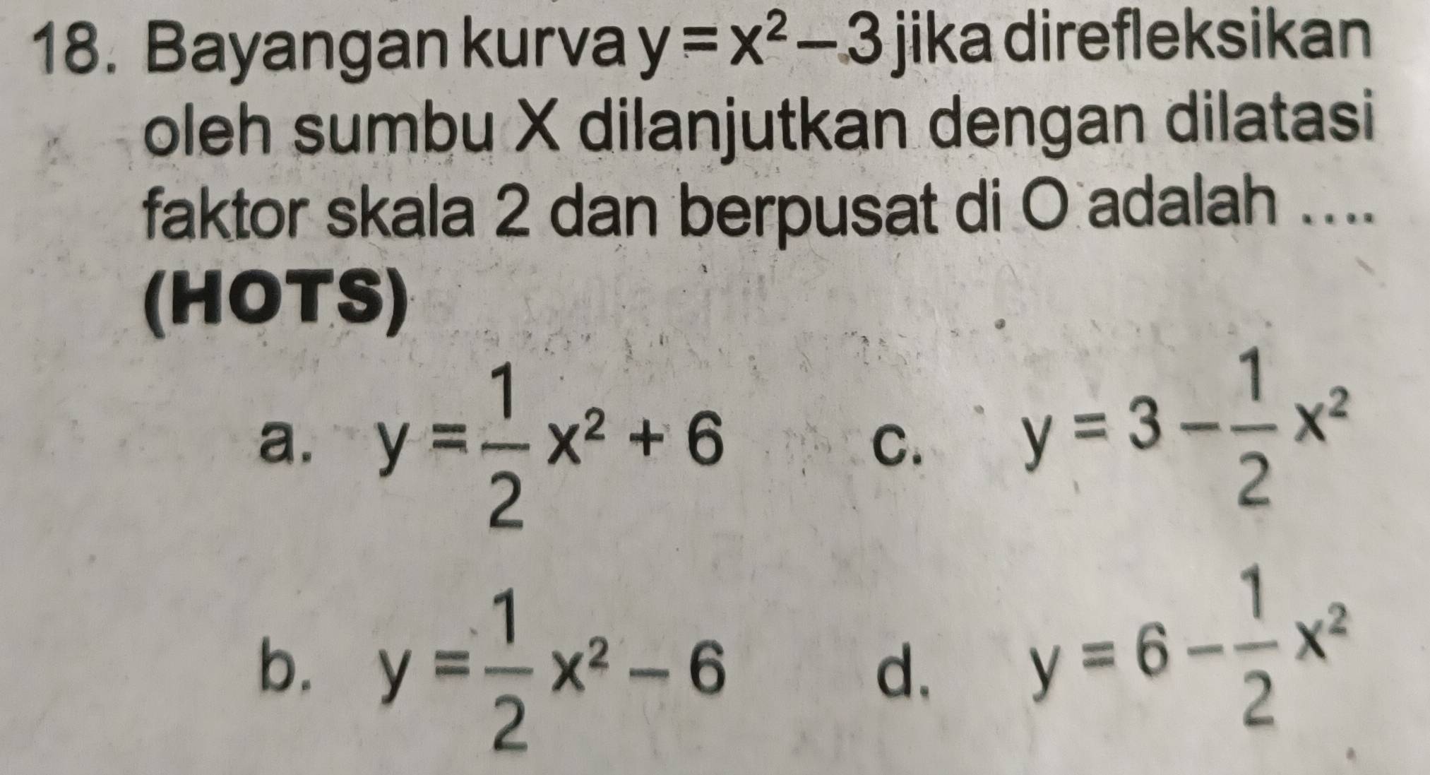 Bayangan kurva y=x^2-3 jika direfleksikan
oleh sumbu X dilanjutkan dengan dilatasi
faktor skala 2 dan berpusat di O adalah ....
(HOTS)
a. y= 1/2 x^2+6
C.
y=3- 1/2 x^2
b. y= 1/2 x^2-6
d. y=6- 1/2 x^2