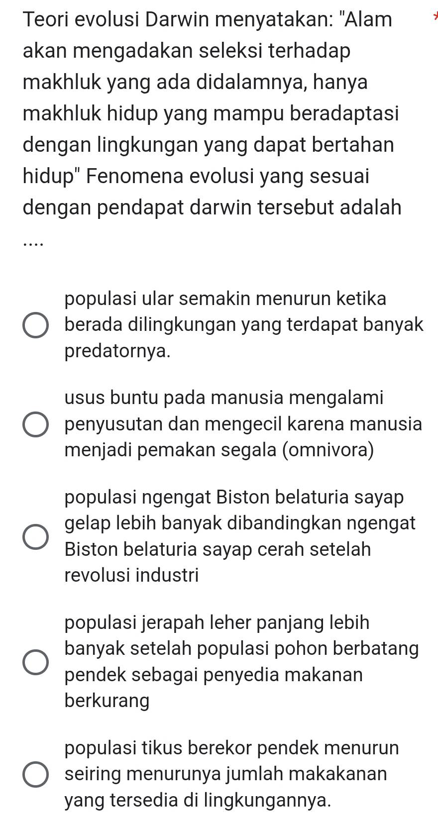 Teori evolusi Darwin menyatakan: "Alam
akan mengadakan seleksi terhadap
makhluk yang ada didalamnya, hanya
makhluk hidup yang mampu beradaptasi
dengan lingkungan yang dapat bertahan
hidup" Fenomena evolusi yang sesuai
dengan pendapat darwin tersebut adalah
…
populasi ular semakin menurun ketika
berada dilingkungan yang terdapat banyak
predatornya.
usus buntu pada manusia mengalami
penyusutan dan mengecil karena manusia
menjadi pemakan segala (omnivora)
populasi ngengat Biston belaturia sayap
gelap lebih banyak dibandingkan ngengat
Biston belaturia sayap cerah setelah
revolusi industri
populasi jerapah leher panjang lebih
banyak setelah populasi pohon berbatang
pendek sebagai penyedia makanan
berkurang
populasi tikus berekor pendek menurun
seiring menurunya jumlah makakanan
yang tersedia di lingkungannya.