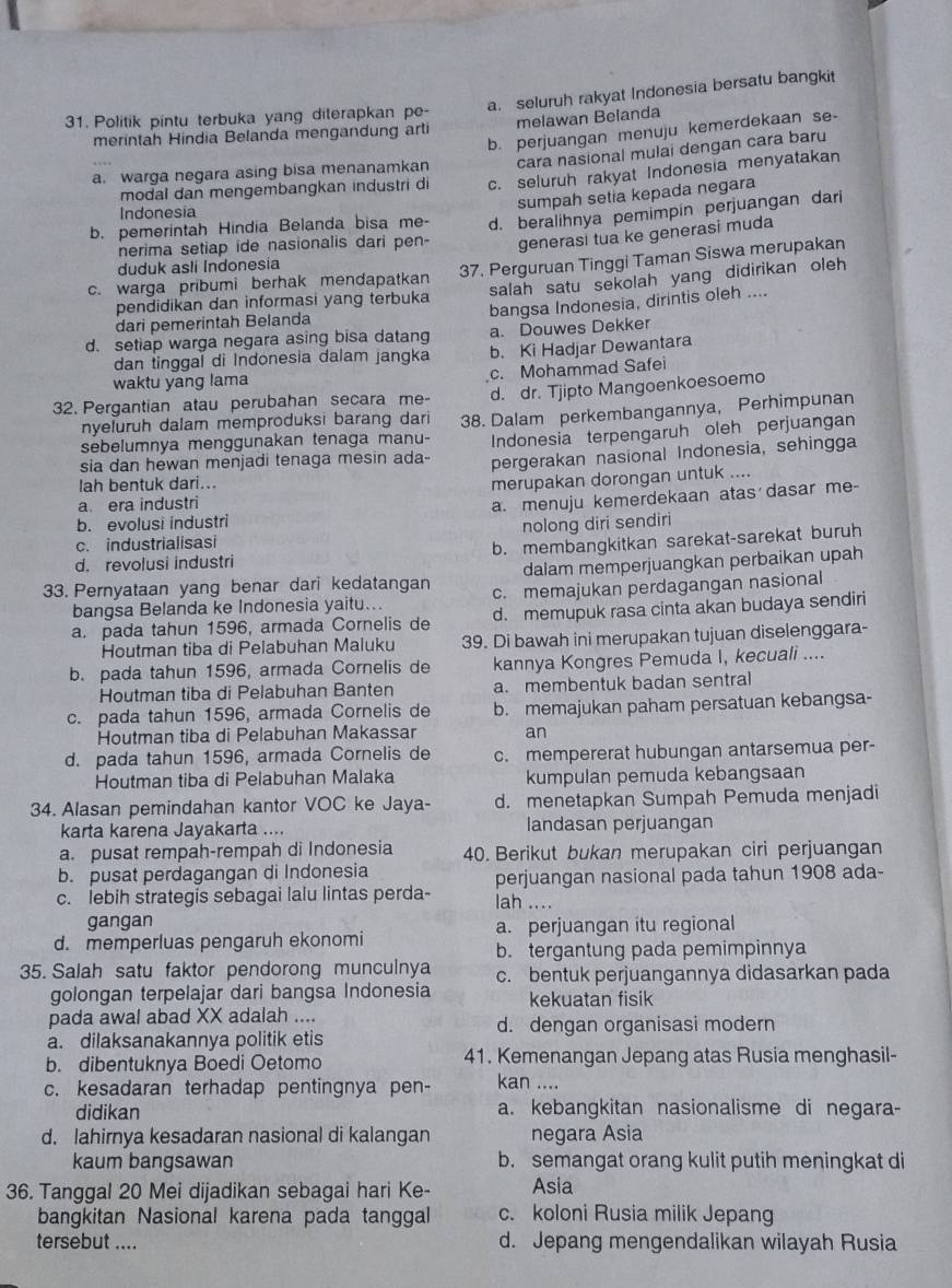 a. seluruh rakyat Indonesia bersatu bangkit
31. Politik pintu terbuka yang diterapkan pe
merintah Hindia Belanda mengandung arti melawan Belanda
a. warga negara asing bisa menanamkan b. perjuangan menuju kemerdekaan se-
cara nasional mulai dengan cara baru
modal dan mengembangkan industri di c. seluruh rakyat Indonesia menyatakan
sumpah setia kepada negara
Indonesia
b. pemerintah Hindia Belanda bisa me- d. beralihnya pemimpin perjuangan dari
nerima setiap ide nasionalis dari pen- generasi tua ke generasi muda
duduk asli Indonesia
c. warga pribumi berhak mendapatkan 37. Perguruan Tinggi Taman Siswa merupakan
pendidikan dan informasi yang terbuka salah satu sekolah yang didirikan oleh
d. setiap warga negara asing bisa datang bangsa Indonesia, dirintis oleh ....
dari pemerintah Belanda
a. Douwes Dekker
dan tinggal di Indonesia dalam jangka b. Ki Hadjar Dewantara
c. Mohammad Safei
waktu yang lama
32. Pergantian atau perubahan secara me- d. dr. Tjipto Mangoenkoesoemo
nyeluruh dalam memproduksi barang dari
sebelumnya menggunakan tenaga manu- 38. Dalam perkembangannya, Perhimpunan
Indonesia terpengaruh oleh perjuangan
sia dan hewan menjadi tenaga mesin ada- pergerakan nasional Indonesia, sehingga
lah bentuk dari...
merupakan dorongan untuk ....
a era industri
a. menuju kemerdekaan atas dasar me-
b. evolusi industri
c. industrialisasi nolong diri sendiri
d. revolusi industri b. membangkitkan sarekat-sarekat buruh
dalam memperjuangkan perbaikan upah
33. Pernyataan yang benar dari kedatangan c. memajukan perdagangan nasional
bangsa Belanda ke Indonesia yaitu...
a. pada tahun 1596, armada Cornelis de d. memupuk rasa cinta akan budaya sendiri
Houtman tiba di Pelabuhan Maluku 39. Di bawah ini merupakan tujuan diselenggara-
b. pada tahun 1596, armada Cornelis de kannya Kongres Pemuda I, kecuali ....
Houtman tiba di Pelabuhan Banten a. membentuk badan sentral
c. pada tahun 1596, armada Cornelis de b. memajukan paham persatuan kebangsa-
Houtman tiba di Pelabuhan Makassar an
d. pada tahun 1596, armada Cornelis de c. mempererat hubungan antarsemua per-
Houtman tiba di Pelabuhan Malaka kumpulan pemuda kebangsaan
34. Alasan pemindahan kantor VOC ke Jaya- d. menetapkan Sumpah Pemuda menjadi
karta karena Jayakarta .... landasan perjuangan
a. pusat rempah-rempah di Indonesia 40. Berikut bukan merupakan ciri perjuangan
b. pusat perdagangan di Indonesia
perjuangan nasional pada tahun 1908 ada-
c. lebih strategis sebagai lalu lintas perda- lah ....
gangan
d. memperluas pengaruh ekonomi a. perjuangan itu regional
b. tergantung pada pemimpinnya
35. Salah satu faktor pendorong munculnya c. bentuk perjuangannya didasarkan pada
golongan terpelajar dari bangsa Indonesia kekuatan fisik
pada awal abad XX adalah .... d. dengan organisasi modern
a. dilaksanakannya politik etis
b. dibentuknya Boedi Oetomo 41. Kemenangan Jepang atas Rusia menghasil-
c. kesadaran terhadap pentingnya pen- kan ....
didikan a. kebangkitan nasionalisme di negara-
d. lahirnya kesadaran nasional di kalangan negara Asia
kaum bangsawan b. semangat orang kulit putih meningkat di
36. Tanggal 20 Mei dijadikan sebagai hari Ke- Asia
bangkitan Nasional karena pada tanggal c. koloni Rusia milik Jepang
tersebut .... d. Jepang mengendalikan wilayah Rusia