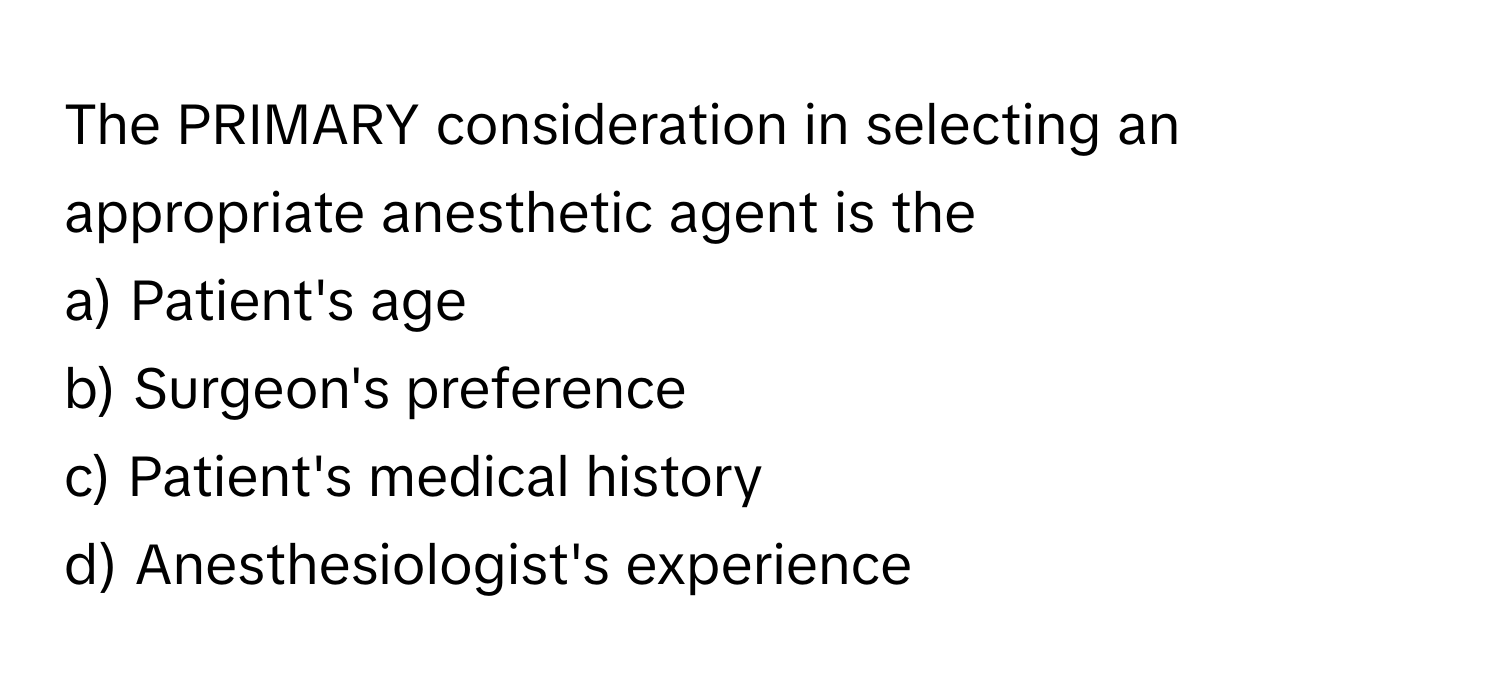 The PRIMARY consideration in selecting an appropriate anesthetic agent is the
a) Patient's age
b) Surgeon's preference
c) Patient's medical history
d) Anesthesiologist's experience