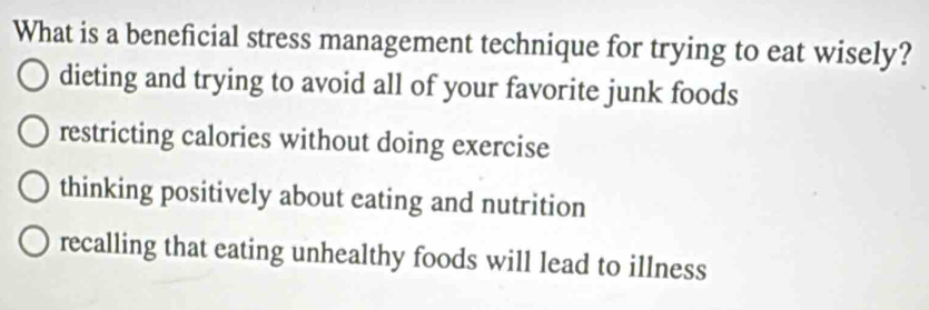 What is a beneficial stress management technique for trying to eat wisely?
dieting and trying to avoid all of your favorite junk foods
restricting calories without doing exercise
thinking positively about eating and nutrition
recalling that eating unhealthy foods will lead to illness