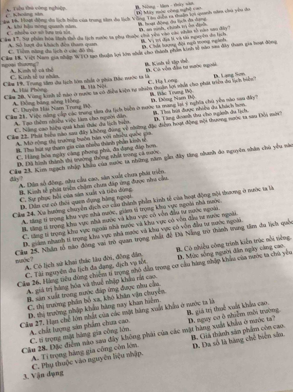 T. Tiểu thủ công nghiệp.
B. Nông - lầm - thủy sản
D) Máy móc công nghệ cao.
âu 16. Hoạt động đu lịch biển của trung tâm du lịch Vũng Tàu diễn ra thuận lợi quanh năm chủ yếu do (. Khoáng sản.
B. hoạt động du lịch đa dạng
A. khí hậu nóng quanh năm.
D. an nình, chính trị ổn định.
C. nhiều cơ sở lưu trú tốt.
Câu 17, Sự phân hóa lãnh thổ du lịch nước ta phụ thuộc chủ yếu vào các nhân tổ nào sau đây?
B. Vị trí địa lí và tài nguyên du lịch.
A. Số lượt du khách đên tham quan
D. Chất lượng đội ngũ trong ngành
Cầu 18. Việt Nam gia nhập WTO tạo thuận lợi lớn nhất cho thành phần kinh tế nào sau đây tham gia hoạt động
C. Tiểm năng du lịch ở các đô thị.
ngoại thương?
B Kinh tế tập thế.
A. Kinh tế cá thể
D. Có vốn đầu tư nước ngoài
C. Kinh tế tư nhân.
Câu 19. Trung tâm du lịch lớn nhất ở phía Bắc nước ta là
A. Hải Phòng, B. Hà Nội C. Hạ Long. D. Lạng Sơn.
Câu 20, Vùng kinh tế nào ở nước ta có điều kiện tự nhiên thuận lợi nhất cho phát triển du lịch biển?
Bộ Bắc Trung Bộ.
A. Đồng bằng sông Hồng.
D. Đông Nam Bộ.
Câu 21. Việc nằng cấp các trung tâm du lịch biển ở nước ta mang lại ý nghĩa chủ yếu nào sau đây?
C. Duyên Hải Nam Trung Bộ.
A. Tạo thêm nhiều việc làm cho người dân. B. Thu hút được nhiều du khách hơn.
C. Nâng cao hiệu quả khai thác du lịch biển. D. Tăng đoanh thu cho ngành du lịch.
Câu 22. Phát biểu nào sau đây không đùng về những đặc điểm hoạt động nội thương nước ta sau Đổi mới?
A. Mở rộng thị trường buôn bản với nhiệu quốc gia.
B. Thu hút sự tham gia của nhiều thành phần kinh tế.
C. Hàng hóa ngày cảng phong phú, đa dạng đáp hơn.
D. Đã hình thành thị trường thống nhất trong cả nước.
Câu 23. Kim ngạch nhập khẩu của nước ta những năm gần đây tăng nhanh do nguyên nhân chủ yếu nàc
A. Dân số đông, nhu cầu cao, sản xuất chưa phát triển.
dây?
B. Kinh tế phát triển chậm chưa đáp ứng được nhu cầu.
C. Sự phục hồi của sản xuất và tiêu dùng.
Câu 24. Xu hướng chuyển dịch cơ cầu thành phần kinh tế của hoạt động nội thương ở nước ta là
D. Dân cư có thối quen dụng hàng ngoại.
A. tăng tỉ trọng khu vực nhà nước, giảm ti trọng khu vực ngoài nhà nước.
B. tăng tỉ trọng khu vực nhà nước và khu vực có vốn đầu tư nước ngoài.
C. tăng tỉ trọng khu vực ngoài nhà nước và khu vực có vốn đầu tư nước ngoài.
D. giảm nhanh tỉ trọng khu vực nhà nước và khu vực có vốn đầu tự nước ngoài.
Câu 25, Nhân tố nào đóng vai trò quan trọng nhất để Đà Nẵng trở thành trung tâm du lịch quốc
A. Có lịch sử khai thác lâu đời, đông dân. B, Có nhiều công trình kiến trúc nổi tiếng.
nước?
C. Tài nguyên du lịch đa dạng, dịch vụ tốt. D. Mức sống người dân ngày cảng cao.
Câu 26. Hàng tiêu dùng chiếm tỉ trọng nhỏ dần trong cơ cầu hàng nhập khẩu của nước ta chủ yếu
A. giả trị hàng hóa và thuế nhập khẩu rất cao.
B, sản xuất trong nước đáp ứng được nhu cầu,
C. thị trường phân bố xa, khó khăn vận chuyển.
D. thị trường nhập khẩu hàng nay khan hiểm.
Câu 27. Hạn chế lớn nhất của các mặt hảng xuất khẩu ở nước ta là
A. chất lượng sản phẩm chưa cao. B, giá trị thuế xuất khẩu cao.
C. ti trọng mặt hàng gia công lớn. D. nguy cơ ô nhiễm môi trường.
Câu 28. Đặc điểm nào sau đây không phải của các mặt hàng xuất khẩu ở nước ta?
A. Tỉ trọng hàng gia công còn lớn. B. Giá thành sản phầm còn cao.
C. Phụ thuộc vào nguyên liệu nhập. D. Đa số là hàng chế biến sâu.
3. Vận dụng