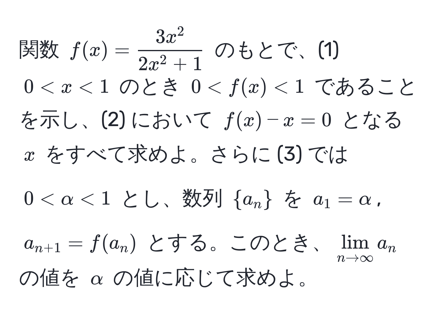 関数 $f(x) = frac3x^22x^(2 + 1)$ のもとで、(1) $0 < x < 1$ のとき $0 < f(x) < 1$ であることを示し、(2) において $f(x) - x = 0$ となる $x$ をすべて求めよ。さらに (3) では $0 < alpha < 1$ とし、数列 $ a_n $ を $a_1 = alpha$, $a_n+1 = f(a_n)$ とする。このとき、$lim_n to ∈fty a_n$ の値を $alpha$ の値に応じて求めよ。