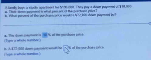 A family buys a studio apartment for $180,000. They pay a down payment of $18,000. 
a. Their down payment is what percent of the purchase price? 
b. What percent of the purchase price would a $72,000 down payment be? 
_ 
. The down payment is 10 % of the purchase price. 
(Type a whole number) 
b. A $72,000 down payment would be N% of the purchase price 
(Type a whole number.)