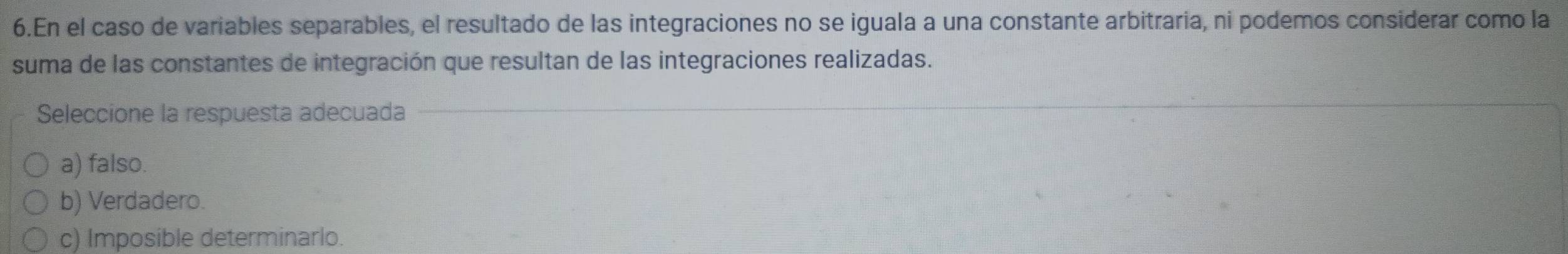 En el caso de variables separables, el resultado de las integraciones no se iguala a una constante arbitraria, ni podemos considerar como la
suma de las constantes de integración que resultan de las integraciones realizadas.
Seleccione la respuesta adecuada
a) falso.
b) Verdadero.
c) Imposible determinarlo.