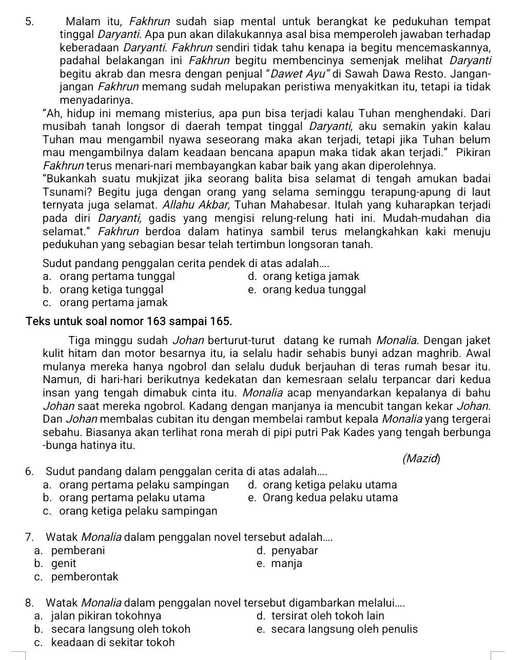 Malam itu, Fakhrun sudah siap mental untuk berangkat ke pedukuhan tempat
tinggal Daryanti. Apa pun akan dilakukannya asal bisa memperoleh jawaban terhadap
keberadaan Daryanti. Fakhrun sendiri tidak tahu kenapa ia begitu mencemaskannya,
padahal belakangan ini Fakhrun begitu membencinya semenjak melihat Daryanti
begitu akrab dan mesra dengan penjual “Dawet Ayu”di Sawah Dawa Resto. Jangan-
jangan Fakhrun memang sudah melupakan peristiwa menyakitkan itu, tetapi ia tidak
menyadarinya.
“Ah, hidup ini memang misterius, apa pun bisa terjadi kalau Tuhan menghendaki. Dari
musibah tanah longsor di daerah tempat tinggal Daryanti, aku semakin yakin kalau
Tuhan mau mengambil nyawa seseorang maka akan terjadi, tetapi jika Tuhan belum
mau mengambilnya dalam keadaan bencana apapun maka tidak akan terjadi.” Pikiran
Fakhrun terus menari-nari membayangkan kabar baik yang akan diperolehnya.
“Bukankah suatu mukjizat jika seorang balita bisa selamat di tengah amukan badai
Tsunami? Begitu juga dengan orang yang selama seminggu terapung-apung di laut
ternyata juga selamat. Allahu Akbar, Tuhan Mahabesar. Itulah yang kuharapkan terjadi
pada diri Daryanti, gadis yang mengisi relung-relung hati ini. Mudah-mudahan dia
selamat.” Fakhrun berdoa dalam hatinya sambil terus melangkahkan kaki menuju
pedukuhan yang sebagian besar telah tertimbun longsoran tanah.
Sudut pandang penggalan cerita pendek di atas adalah....
a. orang pertama tunggal d. orang ketiga jamak
b. orang ketiga tunggal e. orang kedua tunggal
c. orang pertama jamak
Teks untuk soal nomor 163 sampai 165.
Tiga minggu sudah Johan berturut-turut datang ke rumah Monalia. Dengan jaket
kulit hitam dan motor besarnya itu, ia selalu hadir sehabis bunyi adzan maghrib. Awal
mulanya mereka hanya ngobrol dan selalu duduk berjauhan di teras rumah besar itu.
Namun, di hari-hari berikutnya kedekatan dan kemesraan selalu terpancar dari kedua
insan yang tengah dimabuk cinta itu. Monalia acap menyandarkan kepalanya di bahu
Johan saat mereka ngobrol. Kadang dengan manjanya ia mencubit tangan kekar Johan.
Dan Johan membalas cubitan itu dengan membelai rambut kepala Monalia yang tergerai
sebahu. Biasanya akan terlihat rona merah di pipi putri Pak Kades yang tengah berbunga
-bunga hatinya itu.
(Mazid)
6. Sudut pandang dalam penggalan cerita di atas adalah....
a. orang pertama pelaku sampingan d. orang ketiga pelaku utama
b. orang pertama pelaku utama e. Orang kedua pelaku utama
c. orang ketiga pelaku sampingan
7. Watak Monalia dalam penggalan novel tersebut adalah....
a. pemberani d. penyabar
b. genit e. manja
c. pemberontak
8. Watak Monalia dalam penggalan novel tersebut digambarkan melalui....
a. jalan pikiran tokohnya d. tersirat oleh tokoh lain
b. secara langsung oleh tokoh e. secara langsung oleh penulis
c. keadaan di sekitar tokoh