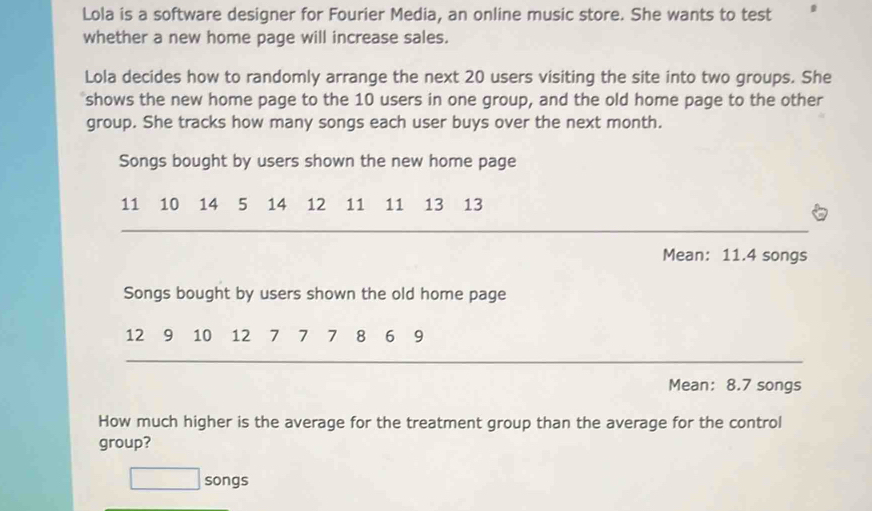 Lola is a software designer for Fourier Media, an online music store. She wants to test a 
whether a new home page will increase sales. 
Lola decides how to randomly arrange the next 20 users visiting the site into two groups. She 
shows the new home page to the 10 users in one group, and the old home page to the other 
group. She tracks how many songs each user buys over the next month. 
Songs bought by users shown the new home page
11 10 ₹14 5 14 12 11 11 13 13
_ 
Mean: 11.4 songs 
Songs bought by users shown the old home page
12 9 10 12 7 7 7 8 6 9
_ 
Mean: 8.7 songs 
How much higher is the average for the treatment group than the average for the control 
group? 
□ songs