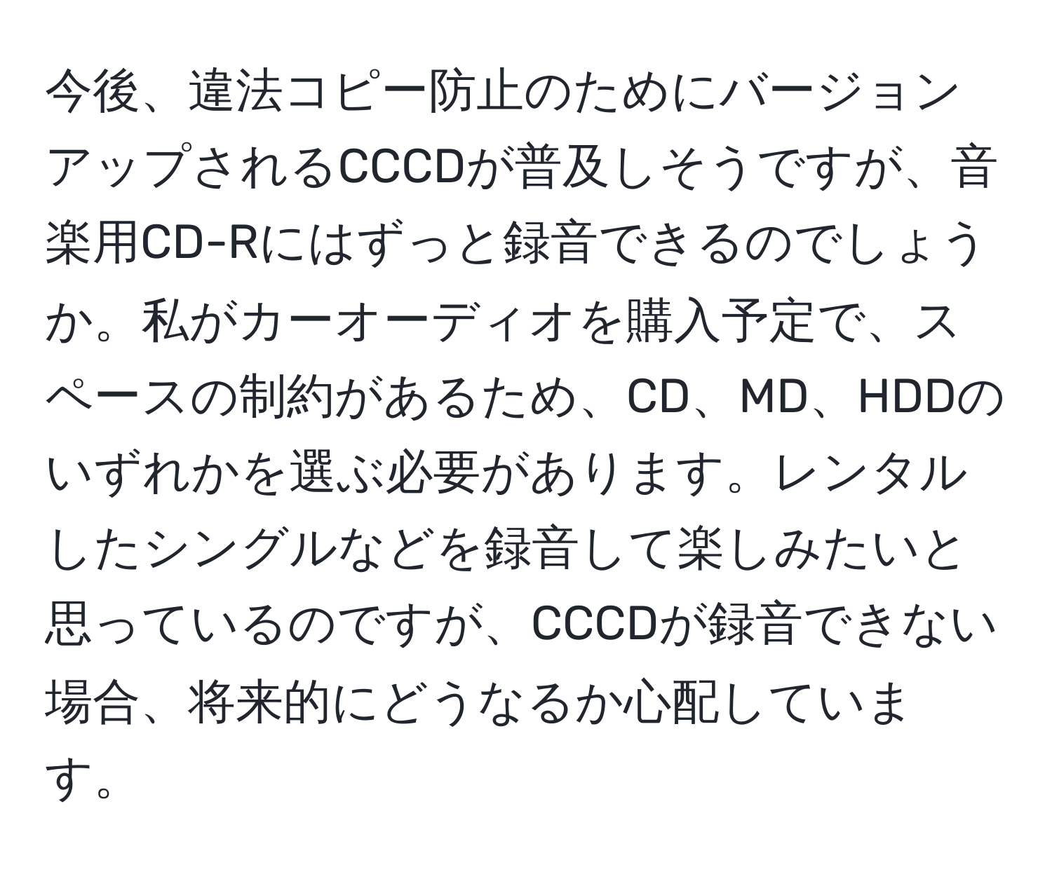 今後、違法コピー防止のためにバージョンアップされるCCCDが普及しそうですが、音楽用CD-Rにはずっと録音できるのでしょうか。私がカーオーディオを購入予定で、スペースの制約があるため、CD、MD、HDDのいずれかを選ぶ必要があります。レンタルしたシングルなどを録音して楽しみたいと思っているのですが、CCCDが録音できない場合、将来的にどうなるか心配しています。