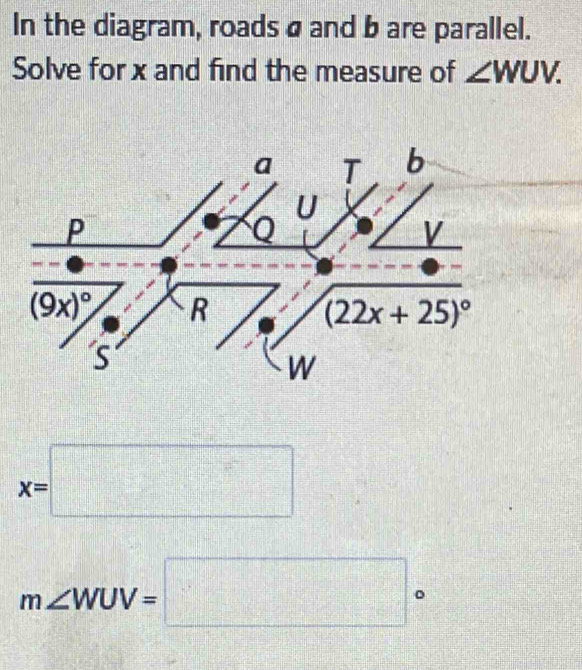 In the diagram, roads a and b are parallel.
Solve for x and find the measure of ∠ WUV.
a T b
U
P
V
(9x)^circ  R
(22x+25)^circ 
S
W
x=□
m∠ WUV=□