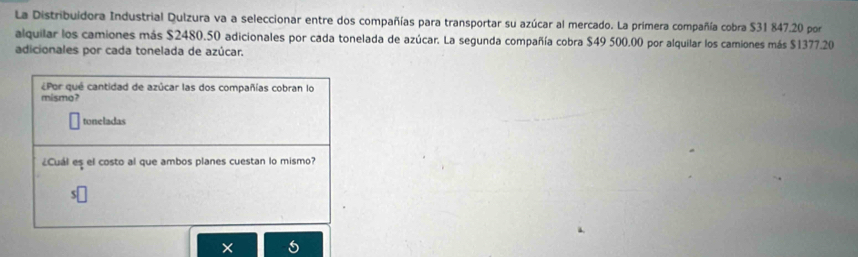 La Distribuidora Industrial Qulzura va a seleccionar entre dos compañías para transportar su azúcar al mercado. La primera compañía cobra $31 847.20 por 
alquilar los camiones más $2480.50 adicionales por cada tonelada de azúcar. La segunda compañía cobra $49 500.00 por alquilar los camiones más $1377.20
adicionales por cada tonelada de azúcar. 
¿Por qué cantidad de azúcar las dos compañías cobran lo 
mismo? 
toneladas 
¿Cuál es el costo al que ambos planes cuestan lo mismo?