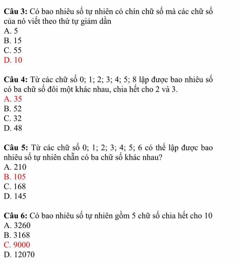 Có bao nhiêu số tự nhiên có chín chữ số mà các chữ số
của nó viết theo thứ tự giảm dần
A. 5
B. 15
C. 55
D. 10
Câu 4: Từ các chữ số 0; 1; 2; 3; 4; 5; 8 lập được bao nhiêu số
có ba chữ số đôi một khác nhau, chia hết cho 2 và 3.
A. 35
B. 52
C. 32
D. 48
Câu 5: Từ các chữ số 0; 1; 2; 3; 4; 5; 6 có thể lập được bao
nhiêu số tự nhiên chẵn có ba chữ số khác nhau?
A. 210
B. 105
C. 168
D. 145
Câu 6: Có bao nhiêu số tự nhiên gồm 5 chữ số chia hết cho 10
A. 3260
B. 3168
C. 9000
D. 12070