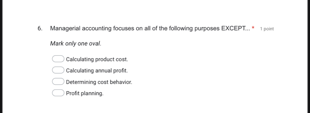 Managerial accounting focuses on all of the following purposes EXCEPT... * 1 point
Mark only one oval.
Calculating product cost.
Calculating annual profit.
Determining cost behavior.
Profit planning.