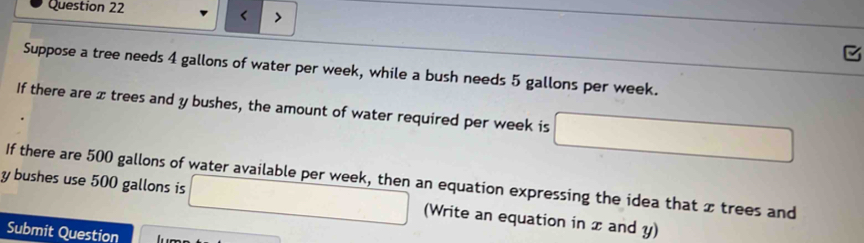 Suppose a tree needs 4 gallons of water per week, while a bush needs 5 gallons per week. 
If there are x trees and y bushes, the amount of water required per week is □
If there are 500 gallons of water available per week, then an equation expressing the idea that x trees and
y bushes use 500 gallons is □ (Write an equation in x and y) 
Submit Question