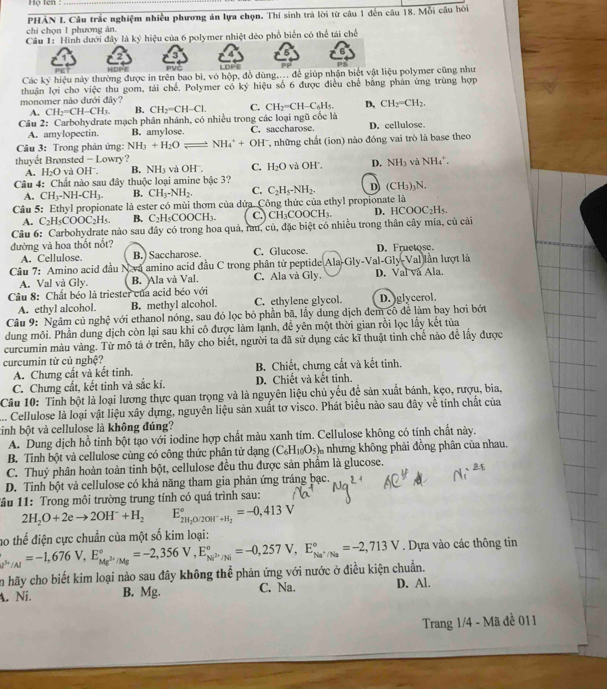 Họ tên:_
PHẢN I. Câu trắc nghiệm nhiều phương án lựa chọn. Thí sinh trả lời từ câu 1 đến câu 18. Mỗi câu hỏi
chi chọn 1 phương án.
Câu 1: Hình dưới đây là ký hiệu của 6 polymer nhiệt dẻo phố biến có thể tái chế
HDPE LDPE
Các ky hiệu này thường được in trên bao bì, vỏ hộp, đồ dùng,... để giúp nhận biết vật liệu polymer cũng như
thuận lợi cho việc thu gom, tái chế. Polymer có ký hiệu số 6 được điều chế bằng phản ứng trùng hợp
monomer nào dưới đây?
A. CH_2=CH-CH_3. B. CH_2=CH-Cl. C. CH_2=CH-C_6H_5. D, CH_2=CH_2.
Câu 2: Carbohydrate mạch phân nhánh, có nhiều trong các loại ngũ cốc là
A. amylopectin. B. amylose. C. saccharose. D. cellulose.
Câu 3: Trong phản ứng: NH_3+H_2O _  NH_4^(++OH^-) 7, những chất (ion) nào đóng vai trò là base theo
thuyết Brønsted - Lowry? NH_4^(+.
A. H_2)O và OHˉ. B. NH_3 và OH . C. H_2O và OH . D. NH_3 và
Câu 4: Chất nào sau đây thuộc loại amine bậc 3?
A. CH_3-NH-CH_3. B. CH_3-NH_2. C. C_2H_5-NH_2. D (CH_3)_3N.
Câu 5: Ethyl propionate là ester có mùi thơm của dứa. Công thức của ethyl propionate là
A. C_2H_5COOC_2H_5. B. C_2H_5COOCH_3. C.) CH₃COOC H 1 D. HCOOC_2H_5.
Câu 6: Carbohydrate nào sau đây có trong hoa quả, rau, củ, đặc biệt có nhiều trong thân cây mía, củ cải
đường và hoa thốt nốt? D. Fructose.
A. Cellulose. B. Saccharose. C. Glucose.
Câu 7: Amino acid đầu N và amino acid đầu C trong phân tử peptide Ala-Gly-Val-Gly-Val) lần lượt là
A. Val và Gly. B. Ala và Val. C. Ala và Gly. D.  a và Ala.
Câu 8: Chất béo là triester của acid béo với
A. ethyl alcohol. B. methyl alcohol. C. ethylene glycol. D. glycerol.
Câu 9: Ngâm củ nghệ với ethanol nóng, sau đó lọc bỏ phần bã, lấy dung dịch đem cô để làm bay hơi bớt
dung môi. Phần dung dịch còn lại sau khi cô được làm lạnh, để yên một thời gian rồi lọc lấy kết tủa
curcumin màu vàng. Từ mô tả ở trên, hãy cho biết, người ta đã sử dụng các kĩ thuật tinh chế nào để lấy được
curcumin từ củ nghệ?
A. Chưng cất và kết tinh. B. Chiết, chưng cất và kết tinh.
C. Chưng cất, kết tinh và sắc kí. D. Chiết và kết tinh.
Câu 10: Tinh bột là loại lương thực quan trọng và là nguyên liệu chủ yếu để sản xuất bánh, kẹo, rượu, bia,
... Cellulose là loại vật liệu xây dựng, nguyên liệu sản xuất tơ visco. Phát biểu nào sau đây về tính chất của
tinh bột và cellulose là không đúng?
A. Dung dịch hồ tinh bột tạo với iodine hợp chất màu xanh tím. Cellulose không có tính chất này.
B. Tỉnh bột và cellulose cùng có công thức phân tử dạng (C_6H_10O_5) i nhưng không phải đồng phân của nhau.
C. Thuỷ phân hoàn toàn tinh bột, cellulose đều thu được sản phầm là glucose.
D. Tinh bột và cellulose có khả năng tham gia phản ứng tráng bạc.
lâu 11: Trong môi trường trung tính có quá trình sau:
2H_2O+2eto 2OH^-+H_2 E_2H_2O/2OH^-+H_2^circ =-0,413V
no thế điện cực chuẩn của một số kim loại:
_J^(3+)/Al=-1,676V,E_Mg^(2+)/Mg^circ =-2,356V,E_Ni^(2+)/Ni^circ =-0,257V,E_Na^+/Na^circ =-2,713V. Dựa vào các thông tin
in hãy cho biết kim loại nào sau đây không thể phản ứng với nước ở điều kiện chuẩn.
A. Ni. B. Mg.
C. Na. D. Al.
Trang 1/4 - Mã đề 011
