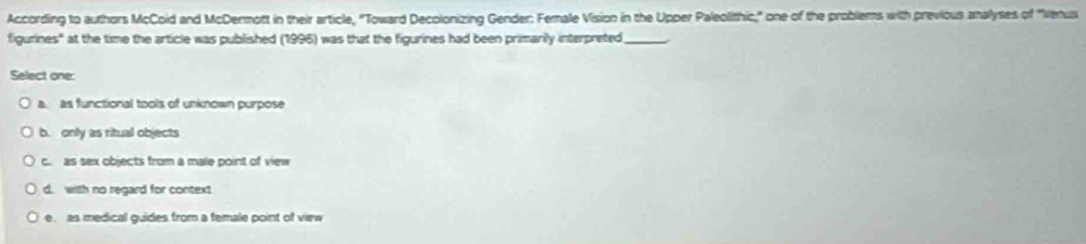 According to authors McCoid and McDermott in their article, "Toward Decolonizing Gender: Female Vision in the Upper Paleolithic," one of the problems with previous analyses of 'Vetus
figurines" at the time the article was published (1996) was that the figurines had been primarily interpreted_
Select one:
a. as functional tools of unknown purpose
b. only as ritual objects
c. as sax objects from a male point of view
d. with no regard for context
e as medical guides from a female point of view