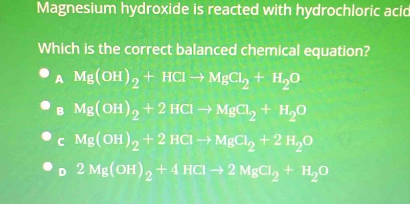 Magnesium hydroxide is reacted with hydrochloric acid
Which is the correct balanced chemical equation?
A Mg(OH)_2+HClto MgCl_2+H_2O
B Mg(OH)_2+2HClto MgCl_2+H_2O
C Mg(OH)_2+2HClto MgCl_2+2H_2O
D 2Mg(OH)_2+4HClto 2MgCl_2+H_2O