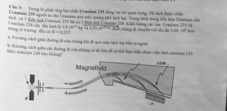 Trong lò phản ứng hạt nhân Uranium 235 đóng vai trò quan trọng. Để tách được nhân 
Uranium 235 người ta cho Uranium qua máy quang phổ tách hạt. Trung bình trong hỗn hợp Uranium cần 
tách cứ 1 điện tích.Uranium 235 thì có 3 điện tích Uranium 238. Khổi lượng các ion Uranium 235 và 
Uranium 238 các lần lượt là 3,9.10^(-25)kgoverline va3,95.10^(-25kg).Biết chúng đi chuyển với tốc độ 3,00.10^5m/s
trong từ trường đều có B=0.25T. 
a, Khoảng cách giữa đường đi của chủng khi đi qua mảy tách hạt bắn ra ngoài. 
b, Khoáng cách giữa các đường đi của chúng có đủ lớn để có thể thực hiện được việc tách uranium 235
khỏi uranium 238 hay không?