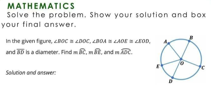 MATHEMATICS 
Solve the problem. Show your solution and box 
your final answer. 
In the given figure, ∠ BOC≌ ∠ DOC, ∠ BOA≌ ∠ AOE≌ ∠ EOD, 
and overline BD is a diameter. Find mwidehat BC, mwidehat BE , and mwidehat ADC. 
Solution and answer:
D