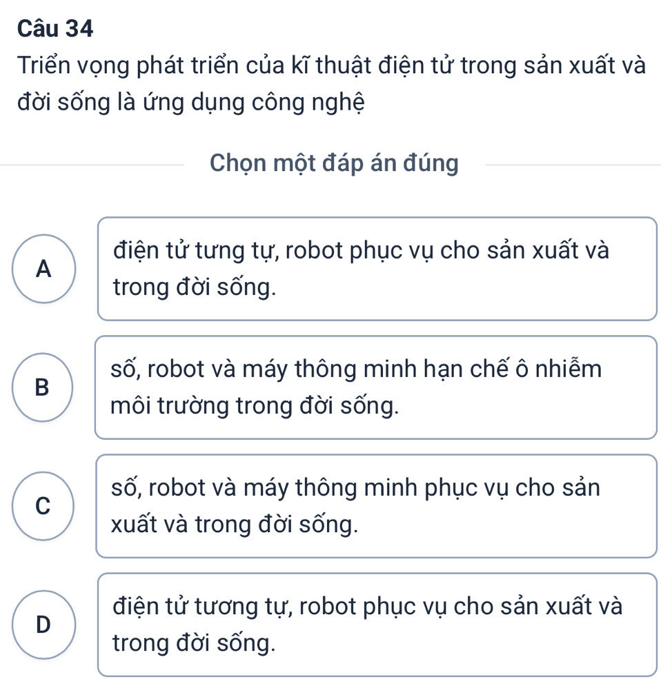 Triển vọng phát triển của kĩ thuật điện tử trong sản xuất và
đời sống là ứng dụng công nghệ
Chọn một đáp án đúng
điện tử tưng tự, robot phục vụ cho sản xuất và
A
trong đời sống.
số, robot và máy thông minh hạn chế ô nhiễm
B
môi trường trong đời sống.
số, robot và máy thông minh phục vụ cho sản
C
xuất và trong đời sống.
điện tử tương tự, robot phục vụ cho sản xuất và
D
trong đời sống.