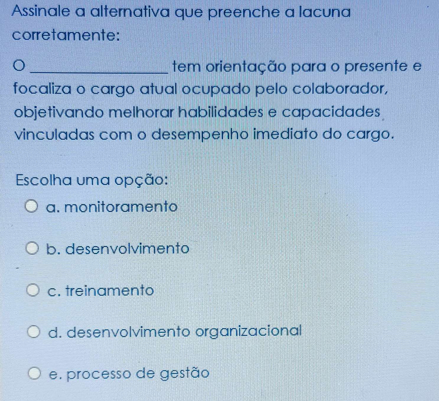 Assinale a alternativa que preenche a lacuna
corretamente:
_)
tem orientação para o presente e
focaliza o cargo atual ocupado pelo colaborador,
objetivando melhorar habilidades e capacidades
vinculadas com o desempenho imediato do cargo.
Escolha uma opção:
a. monitoramento
b. desenvolvimento
c. treinamento
d. desenvolvimento organizacional
e. processo de gestão