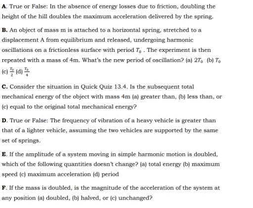 A. True or False: In the absence of energy losses due to friction, doubling the
height of the hill doubles the maximum acceleration delivered by the spring.
B. An object of mass m is attached to a horizontal spring, stretched to a
displacement A from equilibrium and released, undergoing harmonic
oscillations on a frictionless surface with period T_0. The experiment is then
repeated with a mass of 4m. What’s the new period of oscillation? (a) 2T_0 (b) T_0
(c) frac T_02 (d) frac T_04
C. Consider the situation in Quick Quiz 13.4. Is the subsequent total
mechanical energy of the object with mass 4m (a) greater than, (b) less than, or
(c) equal to the original total mechanical energy?
D. True or False: The frequency of vibration of a heavy vehicle is greater than
that of a lighter vehicle, assuming the two vehicles are supported by the same
set of springs.
E. If the amplitude of a system moving in simple harmonic motion is doubled,
which of the following quantities doesn't change? (a) total energy (b) maximum
speed (c) maximum acceleration (d) period
F. If the mass is doubled, is the magnitude of the acceleration of the system at
any position (a) doubled, (b) halved, or (c) unchanged?