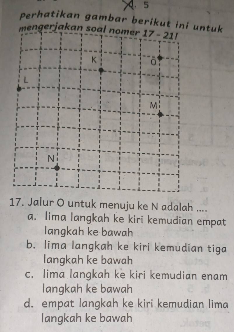 Perhatikan gambar berikut ini untuk
ngerjakan
17. Jalur O untuk menuju ke N adalah ....
a. lima langkah ke kiri kemudian empat
langkah ke bawah
b. lima langkah ke kiri kemudian tiga
langkah ke bawah
c. lima langkah ke kiri kemudian enam
langkah ke bawah
d. empat langkah ke kiri kemudian lima
langkah ke bawah