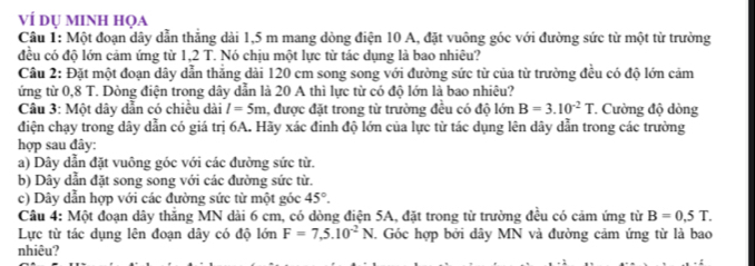 ví dụ minh họa
Câu 1: Một đoạn dây dẫn thắng dài 1,5 m mang dòng điện 10 A, đặt vuông góc với đường sức từ một từ trường
đều có độ lớn cảm ứng từ 1,2 T. Nó chịu một lực từ tác dụng là bao nhiêu?
Câu 2: Đặt một đoạn dây dẫn thăng dài 120 cm song song với đường sức từ của từ trường đều có độ lớn cảm
ứng từ 0,8 T. Dòng điện trong dây dẫn là 20 A thì lực từ có độ lớn là bao nhiêu?
Câu 3: Một dây dẫn có chiều dài l=5m , được đặt trong từ trường đều có độ lớn B=3.10^(-2)T Cường độ dòng
điện chạy trong dây dẫn có giá trị 6A. Hãy xác đinh độ lớn của lực từ tác dụng lên dây dẫn trong các trường
hợp sau đây:
a) Dây dẫn đặt vuông góc với các đường sức từ.
b) Dây dẫn đặt song song với các đường sức từ.
c) Dây dẫn hợp với các đường sức từ một góc 45°. 
Câu 4: Một đoạn dây thắng MN dài 6 cm, có dòng điện 5A, đặt trong từ trường đều có cảm ứng từ B=0,5T. 
Lực từ tác dụng lên đoạn dây có độ lớn F=7,5.10^(-2)N. Góc hợp bởi dây MN và đường cảm ứng từ là bao
nhiêu?